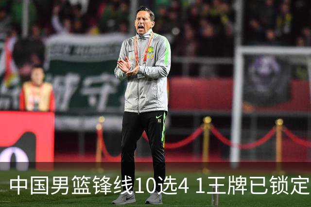 中国男篮锋线10选4 1王牌已锁定 2大常客或意外落选 郭士强要变招